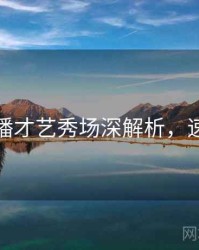 杏吧直播才艺秀场深解析，速来围观