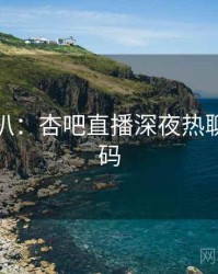 独家深扒：杏吧直播深夜热聊流量密码