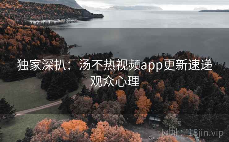独家深扒:汤不热视频app更新速递观众心理 独家深扒:汤不热视频app更新速递观众心理