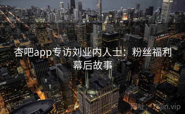 杏吧app专访刘业内人士:粉丝福利幕后故事 杏吧app专访刘业内人士:粉丝福利幕后故事