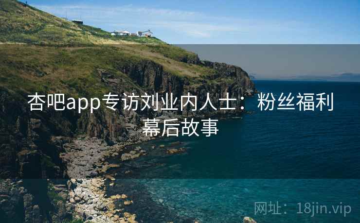 杏吧app专访刘业内人士:粉丝福利幕后故事 杏吧app专访刘业内人士:粉丝福利幕后故事