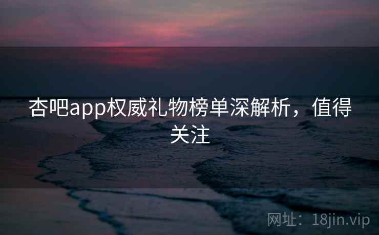 杏吧app权威礼物榜单深解析,值得关注 杏吧app权威礼物榜单深解析,值得关注
