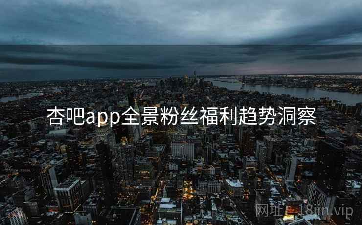 杏吧app全景粉丝福利趋势洞察 杏吧app全景粉丝福利趋势洞察