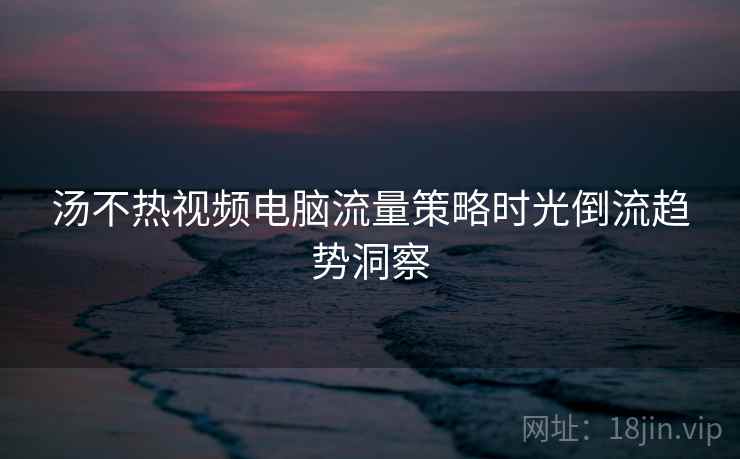 汤不热视频电脑流量策略时光倒流趋势洞察 汤不热视频电脑流量策略时光倒流趋势洞察