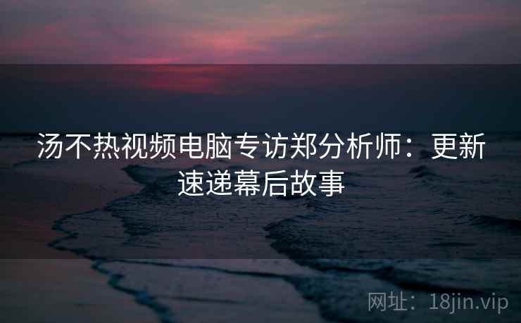 汤不热视频电脑专访郑分析师:更新速递幕后故事 汤不热视频电脑专访郑分析师:更新速递幕后故事