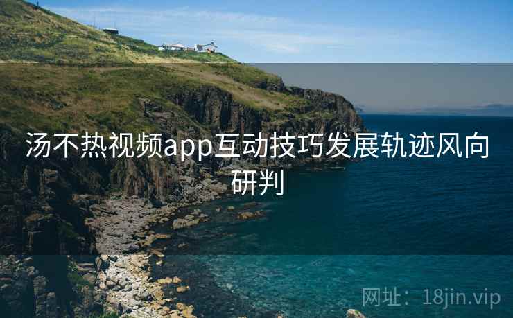 汤不热视频app互动技巧发展轨迹风向研判 汤不热视频app互动技巧发展轨迹风向研判