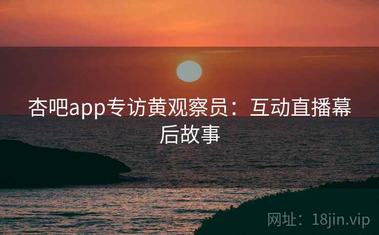 杏吧app专访黄观察员:互动直播幕后故事 杏吧app专访黄观察员:互动直播幕后故事